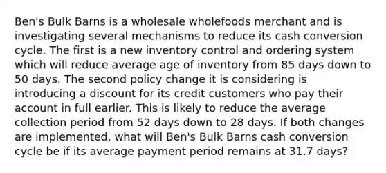 Ben's Bulk Barns is a wholesale wholefoods merchant and is investigating several mechanisms to reduce its cash conversion cycle. The first is a new inventory control and ordering system which will reduce average age of inventory from 85 days down to 50 days. The second policy change it is considering is introducing a discount for its credit customers who pay their account in full earlier. This is likely to reduce the average collection period from 52 days down to 28 days. If both changes are implemented, what will Ben's Bulk Barns cash conversion cycle be if its average payment period remains at 31.7 days?