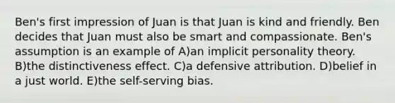 Ben's first impression of Juan is that Juan is kind and friendly. Ben decides that Juan must also be smart and compassionate. Ben's assumption is an example of A)an implicit personality theory. B)the distinctiveness effect. C)a defensive attribution. D)belief in a just world. E)the self-serving bias.