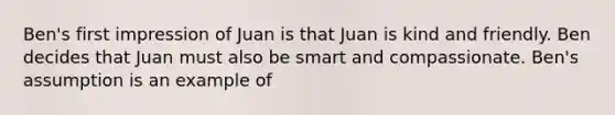 Ben's first impression of Juan is that Juan is kind and friendly. Ben decides that Juan must also be smart and compassionate. Ben's assumption is an example of