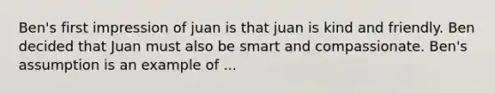 Ben's first impression of juan is that juan is kind and friendly. Ben decided that Juan must also be smart and compassionate. Ben's assumption is an example of ...