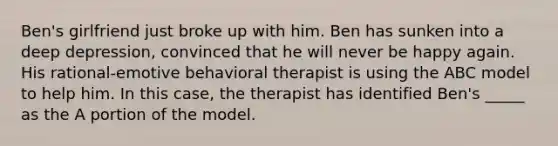 Ben's girlfriend just broke up with him. Ben has sunken into a deep depression, convinced that he will never be happy again. His rational-emotive behavioral therapist is using the ABC model to help him. In this case, the therapist has identified Ben's _____ as the A portion of the model.