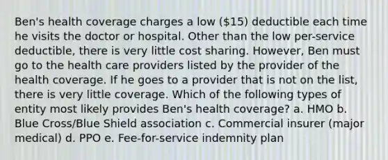 Ben's health coverage charges a low (15) deductible each time he visits the doctor or hospital. Other than the low per-service deductible, there is very little cost sharing. However, Ben must go to the health care providers listed by the provider of the health coverage. If he goes to a provider that is not on the list, there is very little coverage. Which of the following types of entity most likely provides Ben's health coverage? a. HMO b. Blue Cross/Blue Shield association c. Commercial insurer (major medical) d. PPO e. Fee-for-service indemnity plan