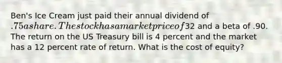 Ben's Ice Cream just paid their annual dividend of .75 a share. The stock has a market price of32 and a beta of .90. The return on the US Treasury bill is 4 percent and the market has a 12 percent rate of return. What is the cost of equity?