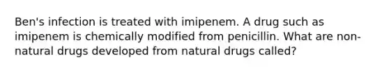 Ben's infection is treated with imipenem. A drug such as imipenem is chemically modified from penicillin. What are non-natural drugs developed from natural drugs called?