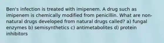 Ben's infection is treated with imipenem. A drug such as imipenem is chemically modified from penicillin. What are non-natural drugs developed from natural drugs called? a) fungal enzymes b) semisynthetics c) antimetabolites d) protein inhibitors