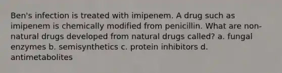 Ben's infection is treated with imipenem. A drug such as imipenem is chemically modified from penicillin. What are non-natural drugs developed from natural drugs called? a. fungal enzymes b. semisynthetics c. protein inhibitors d. antimetabolites