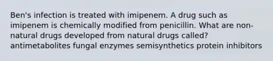 Ben's infection is treated with imipenem. A drug such as imipenem is chemically modified from penicillin. What are non-natural drugs developed from natural drugs called? antimetabolites fungal enzymes semisynthetics protein inhibitors