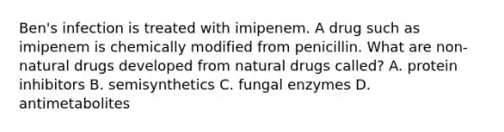 Ben's infection is treated with imipenem. A drug such as imipenem is chemically modified from penicillin. What are non-natural drugs developed from natural drugs called? A. protein inhibitors B. semisynthetics C. fungal enzymes D. antimetabolites