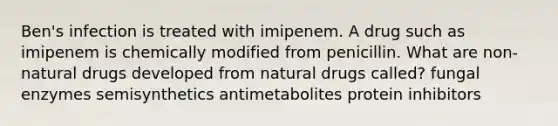 Ben's infection is treated with imipenem. A drug such as imipenem is chemically modified from penicillin. What are non-natural drugs developed from natural drugs called? fungal enzymes semisynthetics antimetabolites protein inhibitors