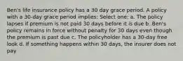 Ben's life insurance policy has a 30 day grace period. A policy with a 30-day grace period implies: Select one: a. The policy lapses if premium is not paid 30 days before it is due b. Ben's policy remains in force without penalty for 30 days even though the premium is past due c. The policyholder has a 30-day free look d. If something happens within 30 days, the insurer does not pay