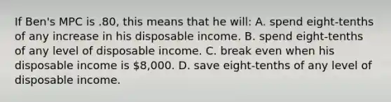 If Ben's MPC is .80, this means that he will: A. spend eight-tenths of any increase in his disposable income. B. spend eight-tenths of any level of disposable income. C. break even when his disposable income is 8,000. D. save eight-tenths of any level of disposable income.