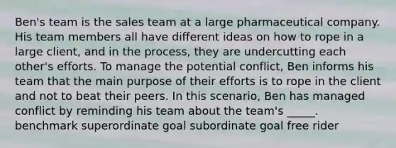 Ben's team is the sales team at a large pharmaceutical company. His team members all have different ideas on how to rope in a large client, and in the process, they are undercutting each other's efforts. To manage the potential conflict, Ben informs his team that the main purpose of their efforts is to rope in the client and not to beat their peers. In this scenario, Ben has managed conflict by reminding his team about the team's _____. benchmark superordinate goal subordinate goal free rider