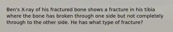 Ben's X-ray of his fractured bone shows a fracture in his tibia where the bone has broken through one side but not completely through to the other side. He has what type of fracture?