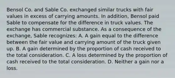 Bensol Co. and Sable Co. exchanged similar trucks with fair values in excess of carrying amounts. In addition, Bensol paid Sable to compensate for the difference in truck values. The exchange has commercial substance. As a consequence of the exchange, Sable recognizes: A. A gain equal to the difference between the fair value and carrying amount of the truck given up. B. A gain determined by the proportion of cash received to the total consideration. C. A loss determined by the proportion of cash received to the total consideration. D. Neither a gain nor a loss.