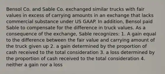 Bensol Co. and Sable Co. exchanged similar trucks with fair values in excess of carrying amounts in an exchange that lacks commercial substance under US GAAP. In addition, Bensol paid Sable to compensate for the difference in truck values. As a consequence of the exchange, Sable recognizes: 1. A gain equal to the difference between the fair value and carrying amount of the truck given up 2. a gain determined by the proportion of cash received to the total consideration 3. a loss determined by the proportion of cash received to the total consideration 4. neither a gain nor a loss