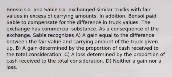 Bensol Co. and Sable Co. exchanged similar trucks with <a href='https://www.questionai.com/knowledge/k8PZGITvcN-fair-value' class='anchor-knowledge'>fair value</a>s in excess of carrying amounts. In addition, Bensol paid Sable to compensate for the difference in truck values. The exchange has commercial substance. As a consequence of the exchange, Sable recognizes A) A gain equal to the difference between the fair value and carrying amount of the truck given up. B) A gain determined by the proportion of cash received to the total consideration. C) A loss determined by the proportion of cash received to the total consideration. D) Neither a gain nor a loss.