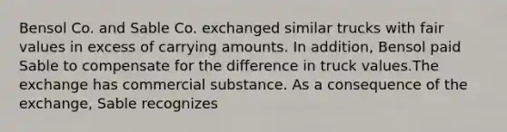 Bensol Co. and Sable Co. exchanged similar trucks with fair values in excess of carrying amounts. In addition, Bensol paid Sable to compensate for the difference in truck values.The exchange has commercial substance. As a consequence of the exchange, Sable recognizes