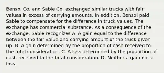 Bensol Co. and Sable Co. exchanged similar trucks with fair values in excess of carrying amounts. In addition, Bensol paid Sable to compensate for the difference in truck values. The exchange has commercial substance. As a consequence of the exchange, Sable recognizes A. A gain equal to the difference between the fair value and carrying amount of the truck given up. B. A gain determined by the proportion of cash received to the total consideration. C. A loss determined by the proportion of cash received to the total consideration. D. Neither a gain nor a loss.