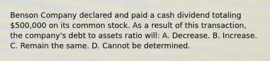 Benson Company declared and paid a cash dividend totaling 500,000 on its common stock. As a result of this transaction, the company's debt to assets ratio will: A. Decrease. B. Increase. C. Remain the same. D. Cannot be determined.