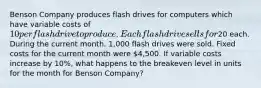 Benson Company produces flash drives for computers which have variable costs of 10 per flash drive to produce. Each flash drive sells for20 each. During the current month, 1,000 flash drives were sold. Fixed costs for the current month were 4,500. If variable costs increase by 10%, what happens to the breakeven level in units for the month for Benson Company?