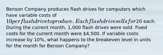 Benson Company produces flash drives for computers which have variable costs of 10 per flash drive to produce. Each flash drive sells for20 each. During the current month, 1,000 flash drives were sold. Fixed costs for the current month were 4,500. If variable costs increase by 10%, what happens to the breakeven level in units for the month for Benson Company?