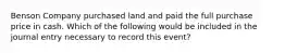 Benson Company purchased land and paid the full purchase price in cash. Which of the following would be included in the journal entry necessary to record this event?