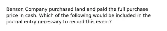 Benson Company purchased land and paid the full purchase price in cash. Which of the following would be included in the journal entry necessary to record this event?