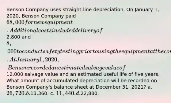 Benson Company uses straight-line depreciation. On January 1, 2020, Benson Company paid 68,000 for new equipment. Additional costs included delivery of2,800 and 8,000 to conduct safety testing prior to using the equipment at the company. At January 1, 2020, Benson recorded an estimated salvage value of12,000 salvage value and an estimated useful life of five years. What amount of accumulated depreciation will be recorded on Benson Company's balance sheet at December 31, 2021? a. 26,720. b.13,360. c. 11,440. d.22,880.