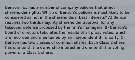 Benson Inc. has a number of company policies that affect shareholder rights. Which of Benson's policies is most likely to be considered as not in the shareholders' best interests? A) Benson requires two-thirds majority shareholder approval for any takeover defense proposed by the firm's managers. B) Benson's board of directors tabulates the results of all proxy votes, which are recorded and maintained by an independent third party. C) Benson has two classes of common shares. Each Class 2 share has one-tenth the ownership interest and one-tenth the voting power of a Class 1 share.