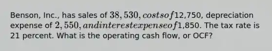 Benson, Inc., has sales of 38,530, costs of12,750, depreciation expense of 2,550, and interest expense of1,850. The tax rate is 21 percent. What is the operating cash flow, or OCF?