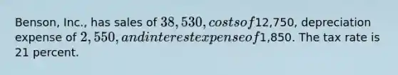 Benson, Inc., has sales of 38,530, costs of12,750, depreciation expense of 2,550, and interest expense of1,850. The tax rate is 21 percent.