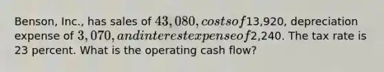 Benson, Inc., has sales of 43,080, costs of13,920, depreciation expense of 3,070, and interest expense of2,240. The tax rate is 23 percent. What is the operating cash flow?