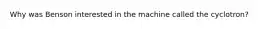 Why was Benson interested in the machine called the cyclotron?