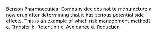 Benson Pharmaceutical Company decides not to manufacture a new drug after determining that it has serious potential side effects. This is an example of which risk management method? a. Transfer b. Retention c. Avoidance d. Reduction