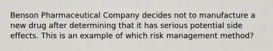 Benson Pharmaceutical Company decides not to manufacture a new drug after determining that it has serious potential side effects. This is an example of which risk management method?