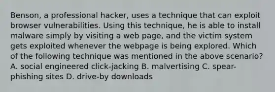 Benson, a professional hacker, uses a technique that can exploit browser vulnerabilities. Using this technique, he is able to install malware simply by visiting a web page, and the victim system gets exploited whenever the webpage is being explored. Which of the following technique was mentioned in the above scenario? A. social engineered click-jacking B. malvertising C. spear-phishing sites D. drive-by downloads