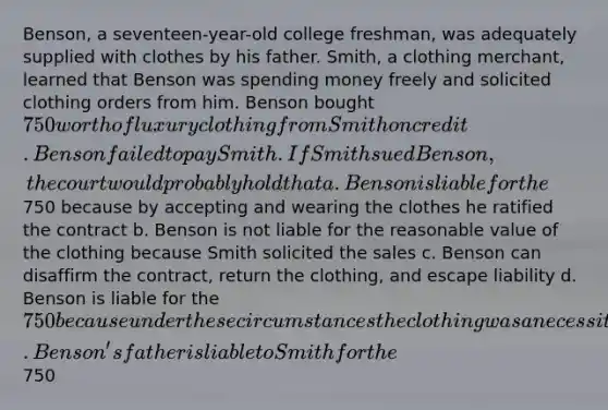 Benson, a seventeen-year-old college freshman, was adequately supplied with clothes by his father. Smith, a clothing merchant, learned that Benson was spending money freely and solicited clothing orders from him. Benson bought 750 worth of luxury clothing from Smith on credit. Benson failed to pay Smith. If Smith sued Benson, the court would probably hold that a. Benson is liable for the750 because by accepting and wearing the clothes he ratified the contract b. Benson is not liable for the reasonable value of the clothing because Smith solicited the sales c. Benson can disaffirm the contract, return the clothing, and escape liability d. Benson is liable for the 750 because under these circumstances the clothing was a necessity e. Benson's father is liable to Smith for the750