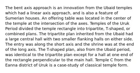 The bent axis approach is an innovation from the Ubaid temples which had a linear axis approach, and is also a feature of Sumerian houses. An offering table was located in the center of the temple at the intersection of the axes. Temples of the Uruk Period divided the temple rectangle into tripartite, T-shaped, or combined plans. The tripartite plan inherited from the Ubaid had a large central hall with two smaller flanking halls on either side. The entry was along the short axis and the shrine was at the end of the long axis. The T-shaped plan, also from the Ubaid period, was identical to the tripartite plan except for a hall at one end of the rectangle perpendicular to the main hall. Temple C from the Eanna district of Uruk is a case-study of classical temple form.