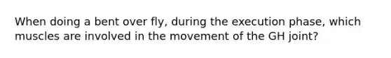 When doing a bent over fly, during the execution phase, which muscles are involved in the movement of the GH joint?