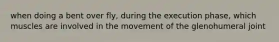 when doing a bent over fly, during the execution phase, which muscles are involved in the movement of the glenohumeral joint