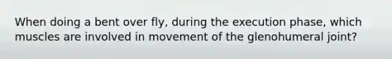 When doing a bent over fly, during the execution phase, which muscles are involved in movement of the glenohumeral joint?