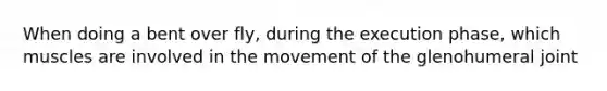 When doing a bent over fly, during the execution phase, which muscles are involved in the movement of the glenohumeral joint