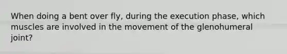 When doing a bent over fly, during the execution phase, which muscles are involved in the movement of the glenohumeral joint?