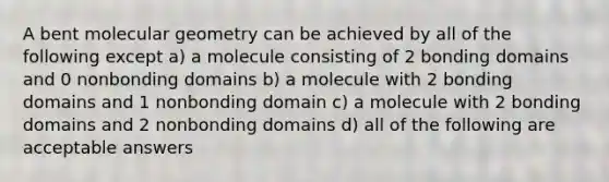 A bent molecular geometry can be achieved by all of the following except a) a molecule consisting of 2 bonding domains and 0 nonbonding domains b) a molecule with 2 bonding domains and 1 nonbonding domain c) a molecule with 2 bonding domains and 2 nonbonding domains d) all of the following are acceptable answers