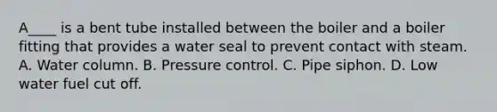 A____ is a bent tube installed between the boiler and a boiler fitting that provides a water seal to prevent contact with steam. A. Water column. B. Pressure control. C. Pipe siphon. D. Low water fuel cut off.