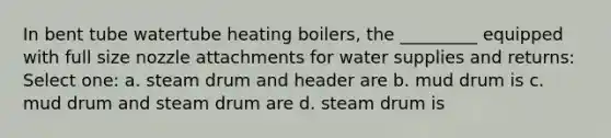 In bent tube watertube heating boilers, the _________ equipped with full size nozzle attachments for water supplies and returns: Select one: a. steam drum and header are b. mud drum is c. mud drum and steam drum are d. steam drum is