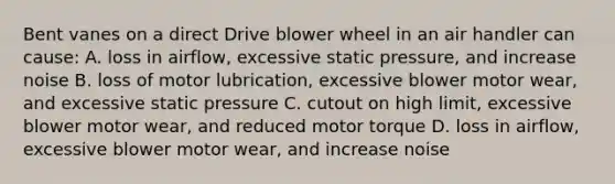 Bent vanes on a direct Drive blower wheel in an air handler can cause: A. loss in airflow, excessive static pressure, and increase noise B. loss of motor lubrication, excessive blower motor wear, and excessive static pressure C. cutout on high limit, excessive blower motor wear, and reduced motor torque D. loss in airflow, excessive blower motor wear, and increase noise