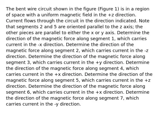 The bent wire circuit shown in the figure (Figure 1) is in a region of space with a uniform magnetic field in the +z direction. Current flows through the circuit in the direction indicated. Note that segments 2 and 5 are oriented parallel to the z axis; the other pieces are parallel to either the x or y axis. Determine the direction of the magnetic force along segment 1, which carries current in the -x direction. Determine the direction of the magnetic force along segment 2, which carries current in the -z direction. Determine the direction of the magnetic force along segment 3, which carries current in the +y direction. Determine the direction of the magnetic force along segment 4, which carries current in the +x direction. Determine the direction of the magnetic force along segment 5, which carries current in the +z direction. Determine the direction of the magnetic force along segment 6, which carries current in the +x direction. Determine the direction of the magnetic force along segment 7, which carries current in the -y direction.