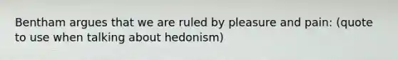 Bentham argues that we are ruled by pleasure and pain: (quote to use when talking about hedonism)