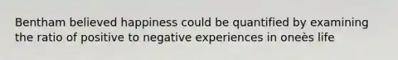 Bentham believed happiness could be quantified by examining the ratio of positive to negative experiences in oneès life